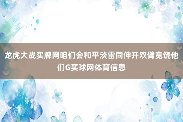 龙虎大战买牌网咱们会和平淡雷同伸开双臂宽饶他们G买球网体育信息