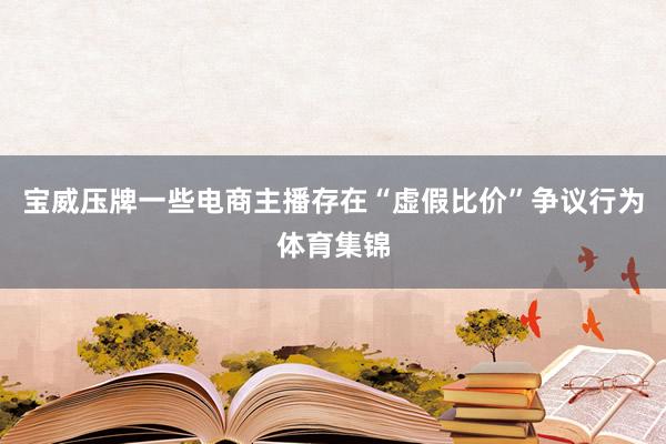 宝威压牌一些电商主播存在“虚假比价”争议行为体育集锦