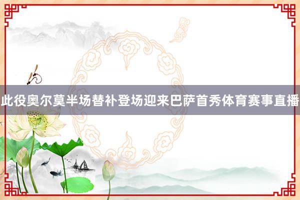 此役奥尔莫半场替补登场迎来巴萨首秀体育赛事直播