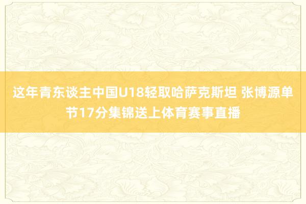 这年青东谈主中国U18轻取哈萨克斯坦 张博源单节17分集锦送上体育赛事直播