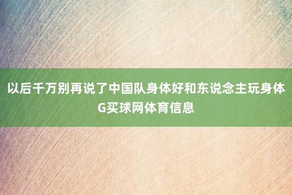 以后千万别再说了中国队身体好和东说念主玩身体G买球网体育信息