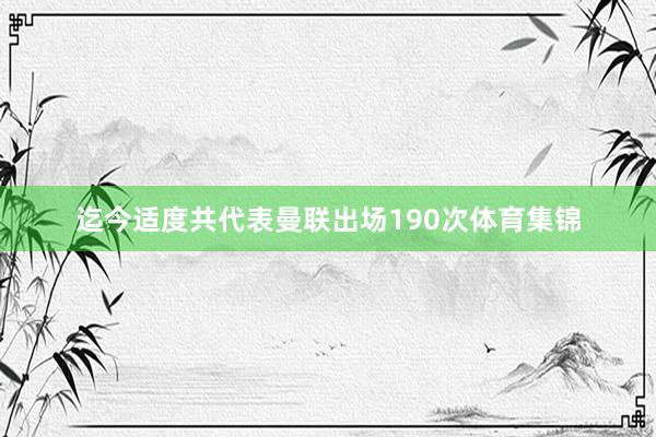 迄今适度共代表曼联出场190次体育集锦