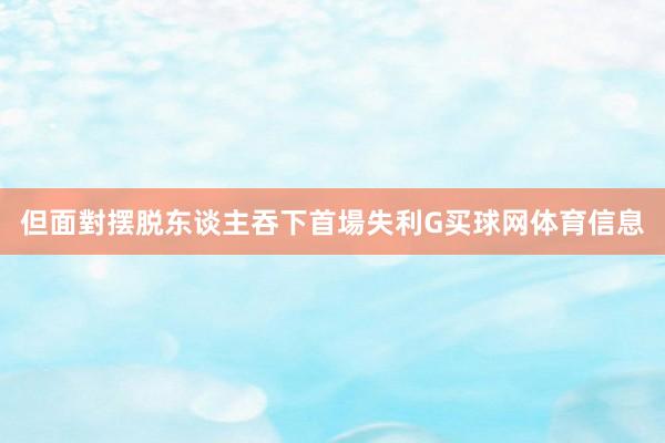 但面對摆脱东谈主吞下首場失利G买球网体育信息