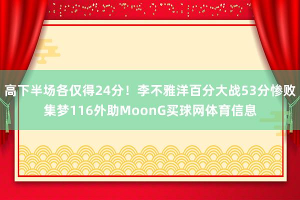 高下半场各仅得24分！李不雅洋百分大战53分惨败集梦116外助MoonG买球网体育信息