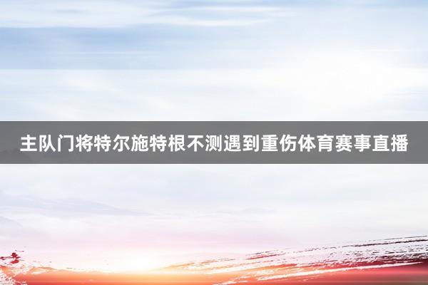 主队门将特尔施特根不测遇到重伤体育赛事直播