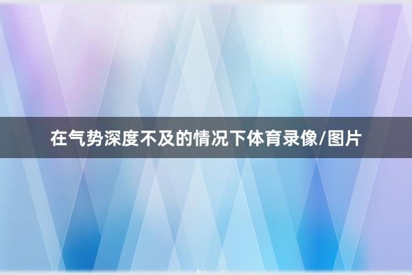 在气势深度不及的情况下体育录像/图片