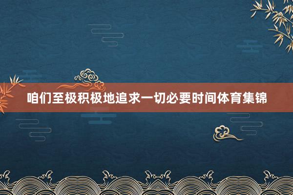 咱们至极积极地追求一切必要时间体育集锦