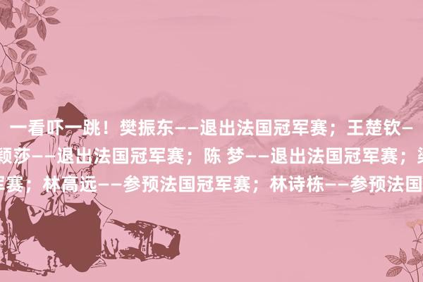 一看吓一跳！樊振东——退出法国冠军赛；王楚钦——退出法国冠军赛；孙颖莎——退出法国冠军赛；陈 梦——退出法国冠军赛；梁靖崑——参预法国冠军赛；林高远——参预法国冠军赛；林诗栋——参预法国冠军赛；王曼昱——参预法国冠军赛；王艺迪——参预法国冠军赛；陈幸同——参预法国冠军赛；钱天一——参预法国冠军赛；体育录像/图片