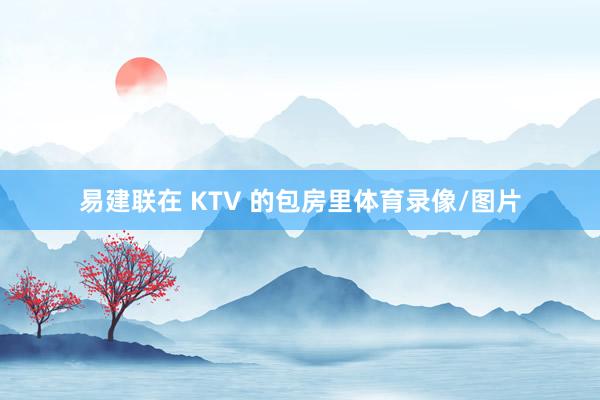 易建联在 KTV 的包房里体育录像/图片