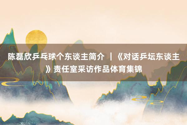 陈磊欣乒乓球个东谈主简介 ｜《对话乒坛东谈主》责任室采访作品体育集锦